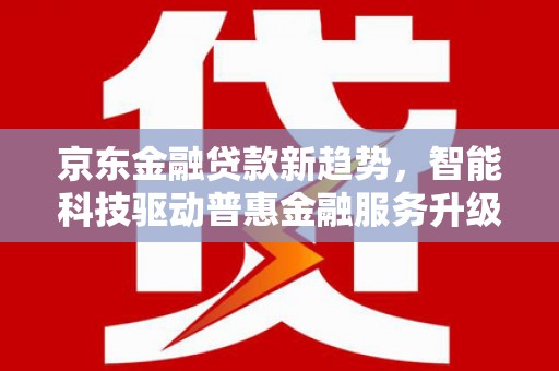 阿里京东金融贷款新趋势，智能科技驱动普惠金融服务升级